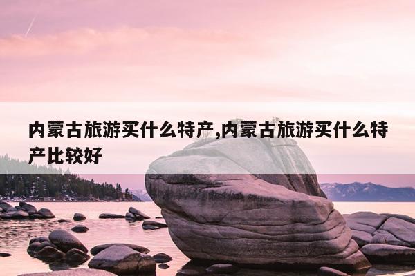 内蒙古旅游买什么特产内蒙古旅游买什么特产比较好